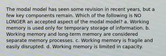 The modal model has seen some revision in recent years, but a few key components remain. Which of the following is NO LONGER an accepted aspect of the modal model? a. Working memory is used only for temporary storage of information. b. Working memory and long-term memory are considered separate memory processes. c. Working memory is fragile and easily disrupted. d. Working memory is limited in capacity.