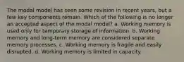 The modal model has seen some revision in recent years, but a few key components remain. Which of the following is no longer an accepted aspect of the modal model? a. Working memory is used only for temporary storage of information. b. Working memory and long-term memory are considered separate memory processes. c. Working memory is fragile and easily disrupted. d. Working memory is limited in capacity.