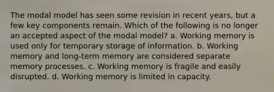 The modal model has seen some revision in recent years, but a few key components remain. Which of the following is no longer an accepted aspect of the modal model? a. Working memory is used only for temporary storage of information. b. Working memory and long-term memory are considered separate memory processes. c. Working memory is fragile and easily disrupted. d. Working memory is limited in capacity.