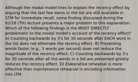 Although the modal model tries to explain the recency effect by arguing that the last few items in the list are still available in STM for immediate recall, some finding discussed during the 02/28 (TH) lecture presents a major problem to this explanation. Which of the following findings is the MOST DIRECTLY problematic to the modal model's account of the recency effect? A) Counting backwards by 3's for 30 seconds after EACH word in the list does not eliminate the recency effect. B) Presenting words faster (e.g., 3 words per second) does not reduce the magnitude of the recency effect. C) Counting backwards by 3's for 30 seconds after all the words in a list are presented greatly reduces the recency effect. D) Elaborative rehearsal is more effective than maintenance rehearsal in encoding information into LTM.