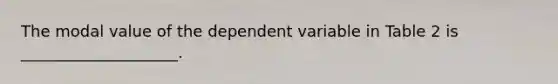 The modal value of the dependent variable in Table 2 is ____________________.