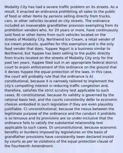 Modality City has had a severe traffic problem on its streets. As a result, it enacted an ordinance prohibiting all sales to the public of food or other items by persons selling directly from trucks, cars, or other vehicles located on city streets. The ordinance included an inseverable grandfather provision exempting from its prohibition venders who, for 20 years or more, have continuously sold food or other items from such vehicles located on the streets of Modality City. Northwind Ice Cream, a retail vender of ice cream products, qualifies for this exemption and is the only food vendor that does. Yuppee Yogurt is a business similar to Northwind, but Yuppee has been selling to the public directly from trucks located on the streets of Modality City only for the past ten years. Yuppee filed suit in an appropriate federal district court to enjoin enforcement of this ordinance on the ground that it denies Yuppee the equal protection of the laws. In this case, the court will probably rule that the ordinance is A) constitutional, because it is narrowly tailored to implement the city's compelling interest in reducing traffic congestion and, therefore, satisfies the strict scrutiny test applicable to such cases. B) constitutional, because its validity is governed by the rational basis test, and the courts consistently defer to economic choices embodied in such legislation if they are even plausibly justifiable. C) unconstitutional, because the nexus between the legitimate purpose of the ordinance and the conduct it prohibits is so tenuous and its provisions are so under-inclusive that the ordinance fails to satisfy the substantial relationship test applicable to such cases. D) unconstitutional, because economic benefits or burdens imposed by legislatures on the basis of grandfather provisions have consistently been declared invalid by courts as per se violations of the equal protection clause of the Fourteenth Amendment.