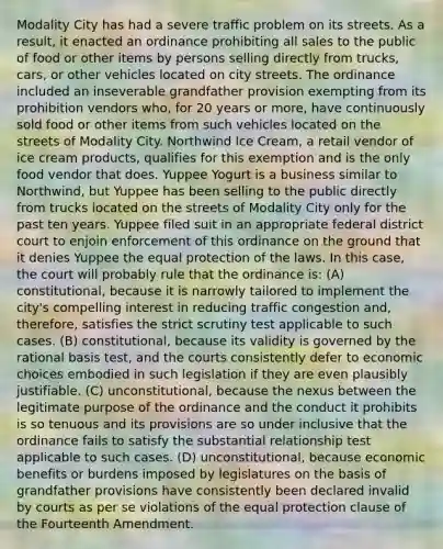 Modality City has had a severe traffic problem on its streets. As a result, it enacted an ordinance prohibiting all sales to the public of food or other items by persons selling directly from trucks, cars, or other vehicles located on city streets. The ordinance included an inseverable grandfather provision exempting from its prohibition vendors who, for 20 years or more, have continuously sold food or other items from such vehicles located on the streets of Modality City. Northwind Ice Cream, a retail vendor of ice cream products, qualifies for this exemption and is the only food vendor that does. Yuppee Yogurt is a business similar to Northwind, but Yuppee has been selling to the public directly from trucks located on the streets of Modality City only for the past ten years. Yuppee filed suit in an appropriate federal district court to enjoin enforcement of this ordinance on the ground that it denies Yuppee the equal protection of the laws. In this case, the court will probably rule that the ordinance is: (A) constitutional, because it is narrowly tailored to implement the city's compelling interest in reducing traffic congestion and, therefore, satisfies the strict scrutiny test applicable to such cases. (B) constitutional, because its validity is governed by the rational basis test, and the courts consistently defer to economic choices embodied in such legislation if they are even plausibly justifiable. (C) unconstitutional, because the nexus between the legitimate purpose of the ordinance and the conduct it prohibits is so tenuous and its provisions are so under inclusive that the ordinance fails to satisfy the substantial relationship test applicable to such cases. (D) unconstitutional, because economic benefits or burdens imposed by legislatures on the basis of grandfather provisions have consistently been declared invalid by courts as per se violations of the equal protection clause of the Fourteenth Amendment.