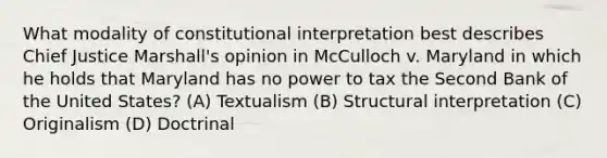 What modality of constitutional interpretation best describes Chief Justice Marshall's opinion in McCulloch v. Maryland in which he holds that Maryland has no power to tax the Second Bank of the United States? (A) Textualism (B) Structural interpretation (C) Originalism (D) Doctrinal