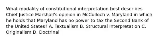 What modality of constitutional interpretation best describes Chief Justice Marshall's opinion in McCulloch v. Maryland in which he holds that Maryland has no power to tax the Second Bank of the United States? A. Textualism B. Structural interpretation C. Originalism D. Doctrinal