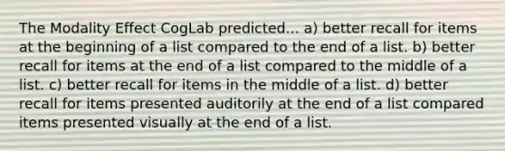 The Modality Effect CogLab predicted... a) better recall for items at the beginning of a list compared to the end of a list. b) better recall for items at the end of a list compared to the middle of a list. c) better recall for items in the middle of a list. d) better recall for items presented auditorily at the end of a list compared items presented visually at the end of a list.