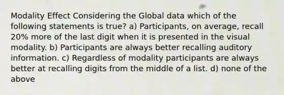 Modality Effect Considering the Global data which of the following statements is true? a) Participants, on average, recall 20% more of the last digit when it is presented in the visual modality. b) Participants are always better recalling auditory information. c) Regardless of modality participants are always better at recalling digits from the middle of a list. d) none of the above