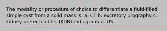 The modality or procedure of choice to differentiate a fluid-filled simple cyst from a solid mass is: a. CT b. excretory urography c. kidney-ureter-bladder (KUB) radiograph d. US