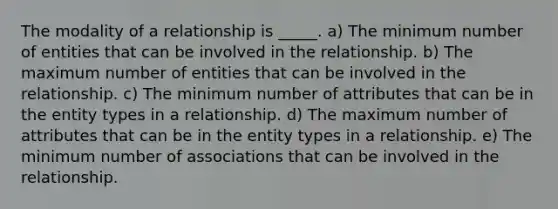 The modality of a relationship is _____. a) The minimum number of entities that can be involved in the relationship. b) The maximum number of entities that can be involved in the relationship. c) The minimum number of attributes that can be in the entity types in a relationship. d) The maximum number of attributes that can be in the entity types in a relationship. e) The minimum number of associations that can be involved in the relationship.