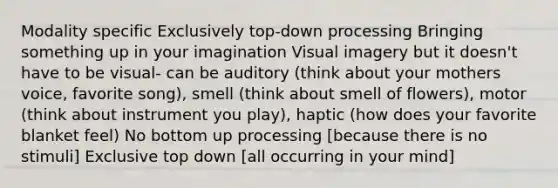 Modality specific Exclusively top-down processing Bringing something up in your imagination Visual imagery but it doesn't have to be visual- can be auditory (think about your mothers voice, favorite song), smell (think about smell of flowers), motor (think about instrument you play), haptic (how does your favorite blanket feel) No bottom up processing [because there is no stimuli] Exclusive top down [all occurring in your mind]