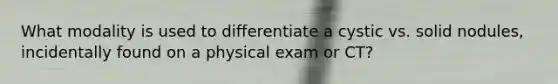 What modality is used to differentiate a cystic vs. solid nodules, incidentally found on a physical exam or CT?