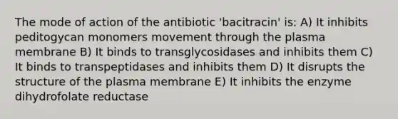 The mode of action of the antibiotic 'bacitracin' is: A) It inhibits peditogycan monomers movement through the plasma membrane B) It binds to transglycosidases and inhibits them C) It binds to transpeptidases and inhibits them D) It disrupts the structure of the plasma membrane E) It inhibits the enzyme dihydrofolate reductase