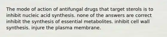 The mode of action of antifungal drugs that target sterols is to inhibit nucleic acid synthesis. none of the answers are correct inhibit the synthesis of essential metabolites. inhibit cell wall synthesis. injure the plasma membrane.