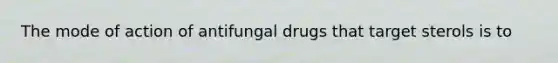 The mode of action of antifungal drugs that target sterols is to