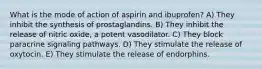 What is the mode of action of aspirin and ibuprofen? A) They inhibit the synthesis of prostaglandins. B) They inhibit the release of nitric oxide, a potent vasodilator. C) They block paracrine signaling pathways. D) They stimulate the release of oxytocin. E) They stimulate the release of endorphins.