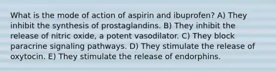 What is the mode of action of aspirin and ibuprofen? A) They inhibit the synthesis of prostaglandins. B) They inhibit the release of nitric oxide, a potent vasodilator. C) They block paracrine signaling pathways. D) They stimulate the release of oxytocin. E) They stimulate the release of endorphins.