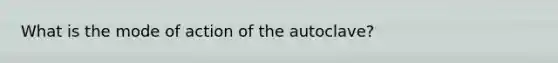 What is the mode of action of the autoclave?