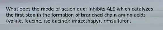 What does the mode of action due: Inhibits ALS which catalyzes the first step in the formation of branched chain amino acids (valine, leucine, isoleucine): imazethapyr, rimsulfuron,