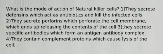 What is the mode of action of Natural killer cells? 1)They secrete defensins which act as antibiotics and kill the infected cells 2)They secrete perforins which perforate the cell membrane, which ends up releasing the contents of the cell 3)they secrete specific antibodies which form an antigen antibody complex. 4)They contain complement proteins which cause lysis of the cell.