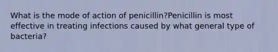 What is the mode of action of penicillin?Penicillin is most effective in treating infections caused by what general type of bacteria?