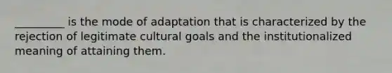 _________ is the mode of adaptation that is characterized by the rejection of legitimate cultural goals and the institutionalized meaning of attaining them.