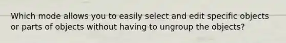 Which mode allows you to easily select and edit specific objects or parts of objects without having to ungroup the objects?