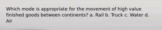 Which mode is appropriate for the movement of high value finished goods between continents? a. Rail b. Truck c. Water d. Air