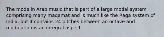 The mode in Arab music that is part of a large modal system comprising many maqamat and is much like the Raga system of India, but it contains 24 pitches between an octave and modulation is an integral aspect