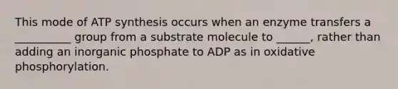 This mode of ATP synthesis occurs when an enzyme transfers a __________ group from a substrate molecule to ______, rather than adding an inorganic phosphate to ADP as in oxidative phosphorylation.