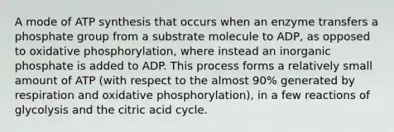 A mode of ATP synthesis that occurs when an enzyme transfers a phosphate group from a substrate molecule to ADP, as opposed to oxidative phosphorylation, where instead an inorganic phosphate is added to ADP. This process forms a relatively small amount of ATP (with respect to the almost 90% generated by respiration and oxidative phosphorylation), in a few reactions of glycolysis and the citric acid cycle.