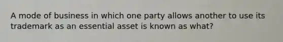 A mode of business in which one party allows another to use its trademark as an essential asset is known as​ what?