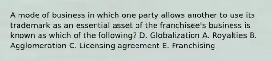 A mode of business in which one party allows another to use its trademark as an essential asset of the franchisee's business is known as which of the following? D. Globalization A. Royalties B. Agglomeration C. Licensing agreement E. Franchising