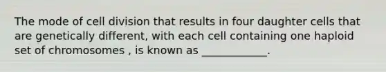 The mode of cell division that results in four daughter cells that are genetically different, with each cell containing one haploid set of chromosomes , is known as ____________.