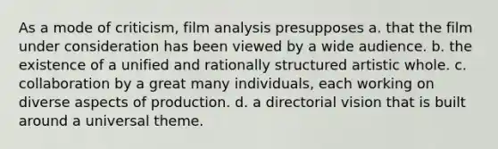 As a mode of criticism, film analysis presupposes a. that the film under consideration has been viewed by a wide audience. b. the existence of a unified and rationally structured artistic whole. c. collaboration by a great many individuals, each working on diverse aspects of production. d. a directorial vision that is built around a universal theme.