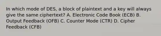 In which mode of DES, a block of plaintext and a key will always give the same ciphertext? A. Electronic Code Book (ECB) B. Output Feedback (OFB) C. Counter Mode (CTR) D. Cipher Feedback (CFB)