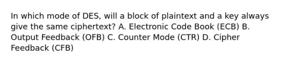 In which mode of DES, will a block of plaintext and a key always give the same ciphertext? A. Electronic Code Book (ECB) B. Output Feedback (OFB) C. Counter Mode (CTR) D. Cipher Feedback (CFB)