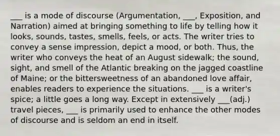 ___ is a mode of discourse (Argumentation, ___, Exposition, and Narration) aimed at bringing something to life by telling how it looks, sounds, tastes, smells, feels, or acts. The writer tries to convey a sense impression, depict a mood, or both. Thus, the writer who conveys the heat of an August sidewalk; the sound, sight, and smell of the Atlantic breaking on the jagged coastline of Maine; or the bittersweetness of an abandoned love affair, enables readers to experience the situations. ___ is a writer's spice; a little goes a long way. Except in extensively ___(adj.) travel pieces, ___ is primarily used to enhance the other modes of discourse and is seldom an end in itself.