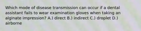 Which mode of disease transmission can occur if a dental assistant fails to wear examination gloves when taking an alginate impression? A.) direct B.) indirect C.) droplet D.) airborne