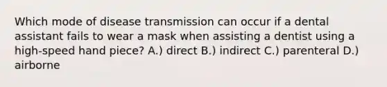 Which mode of disease transmission can occur if a dental assistant fails to wear a mask when assisting a dentist using a high-speed hand piece? A.) direct B.) indirect C.) parenteral D.) airborne