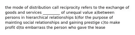 the mode of distribution call reciprocity refers to the exchange of goods and services _________ of unequal value a)between persons in hierarchical relationships b)for the purpose of mainting social relationships and gaining prestige c)to make profit d)to embarrass the person who gave the lease