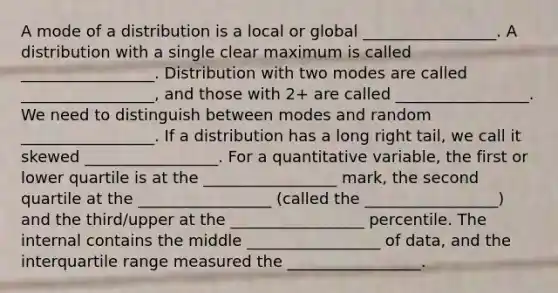 A mode of a distribution is a local or global _________________. A distribution with a single clear maximum is called _________________. Distribution with two modes are called _________________, and those with 2+ are called _________________. We need to distinguish between modes and random _________________. If a distribution has a long right tail, we call it skewed _________________. For a quantitative variable, the first or lower quartile is at the _________________ mark, the second quartile at the _________________ (called the _________________) and the third/upper at the _________________ percentile. The internal contains the middle _________________ of data, and the interquartile range measured the _________________.