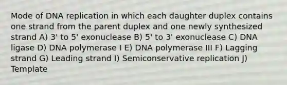 Mode of DNA replication in which each daughter duplex contains one strand from the parent duplex and one newly synthesized strand A) 3' to 5' exonuclease B) 5' to 3' exonuclease C) DNA ligase D) DNA polymerase I E) DNA polymerase III F) Lagging strand G) Leading strand I) Semiconservative replication J) Template