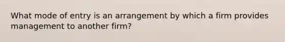 What mode of entry is an arrangement by which a firm provides management to another firm?