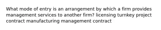 What mode of entry is an arrangement by which a firm provides management services to another firm? licensing turnkey project contract manufacturing management contract