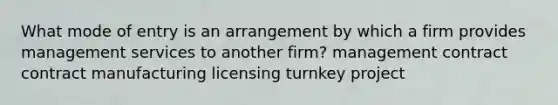 What mode of entry is an arrangement by which a firm provides management services to another firm? management contract contract manufacturing licensing turnkey project