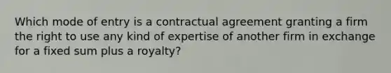 Which mode of entry is a contractual agreement granting a firm the right to use any kind of expertise of another firm in exchange for a fixed sum plus a royalty?