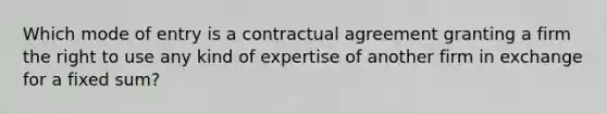 Which mode of entry is a contractual agreement granting a firm the right to use any kind of expertise of another firm in exchange for a fixed sum?