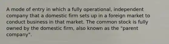 A mode of entry in which a fully operational, independent company that a domestic firm sets up in a foreign market to conduct business in that market. The common stock is fully owned by the domestic firm, also known as the "parent company".