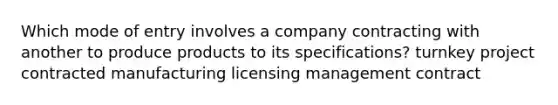 Which mode of entry involves a company contracting with another to produce products to its specifications? turnkey project contracted manufacturing licensing management contract