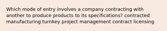 Which mode of entry involves a company contracting with another to produce products to its specifications? contracted manufacturing turnkey project management contract licensing